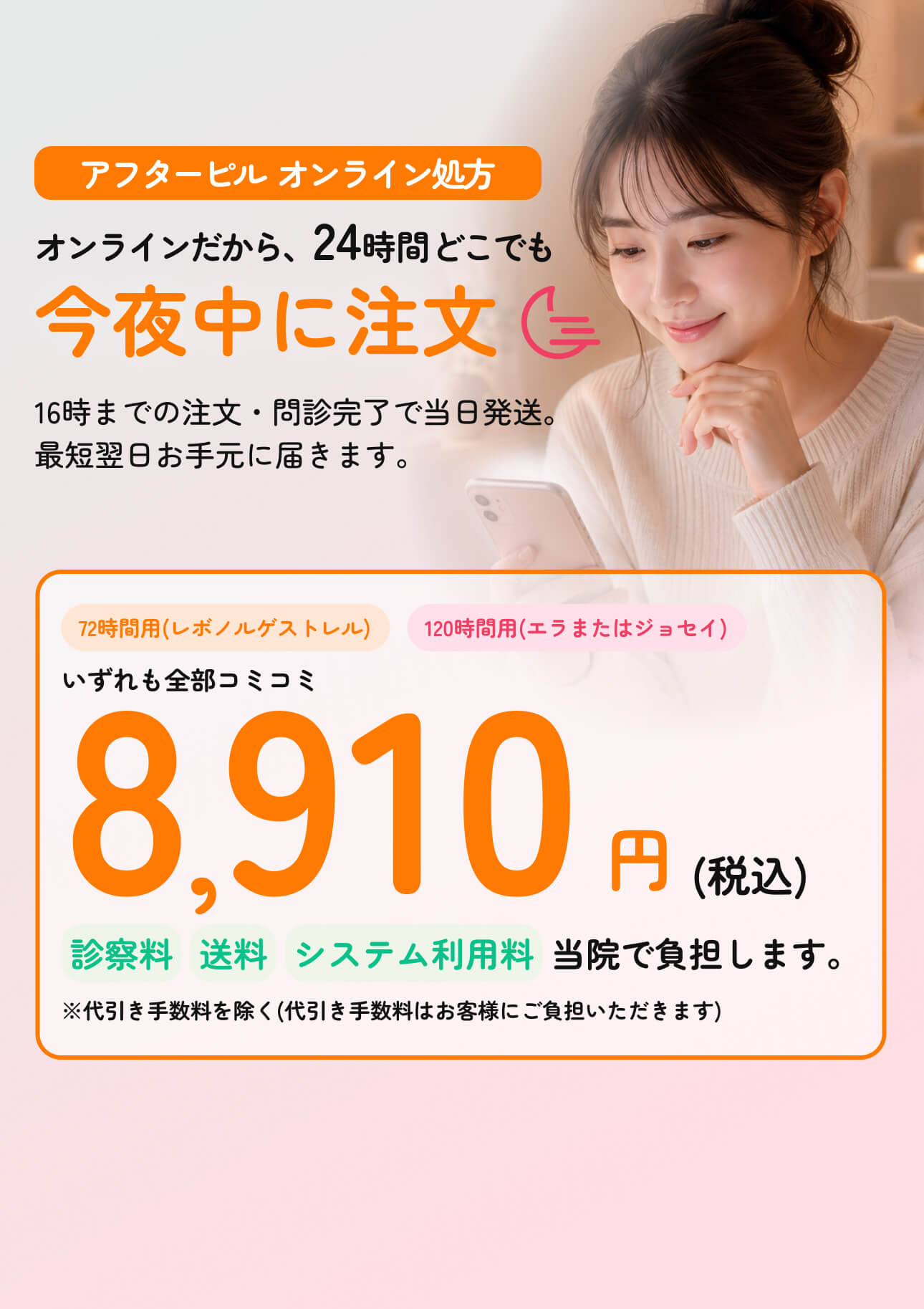 アフターピル オンライン処方 - オンラインだから24時間どこでも今夜中に注文。16時までの注文・問診完了で当日発送。最短翌日お手元に届きます。72時間用(レボノルゲストレル)も120時間用(エラまたはジョセイ)もいずれも全部コミコミ8,910円(税込)。診察料・送料・システム利用料は当院で負担します。