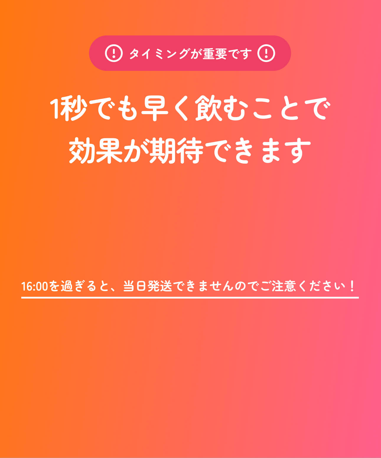 タイミングが重要です。1秒でも早く飲むことで効果が期待できます。16:00を過ぎると当日発送できませんのでご注意ください。